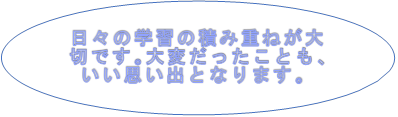 日々の学習の積み重ねが大切です。大変だったこともいい思い出になります。