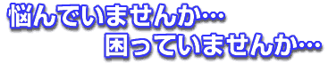 悩んでいませんか、困っていませんか