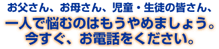 お父さん、お母さん、児童・生徒の皆さん、一人で悩むのはもうやめましょう。今すぐ、お電話をください。